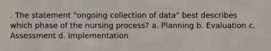 . The statement "ongoing collection of data" best describes which phase of the nursing process? a. Planning b. Evaluation c. Assessment d. Implementation