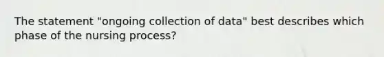 The statement "ongoing collection of data" best describes which phase of the nursing process?