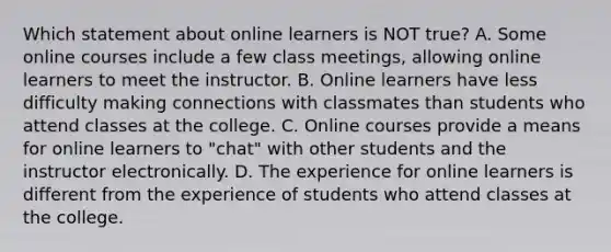 Which statement about online learners is NOT true? A. Some online courses include a few class meetings, allowing online learners to meet the instructor. B. Online learners have less difficulty making connections with classmates than students who attend classes at the college. C. Online courses provide a means for online learners to "chat" with other students and the instructor electronically. D. The experience for online learners is different from the experience of students who attend classes at the college.