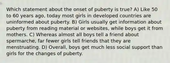 Which statement about the onset of puberty is true? A) Like 50 to 60 years ago, today most girls in developed countries are uninformed about puberty. B) Girls usually get information about puberty from reading material or websites, while boys get it from mothers. C) Whereas almost all boys tell a friend about spermarche, far fewer girls tell friends that they are menstruating. D) Overall, boys get much less social support than girls for the changes of puberty.