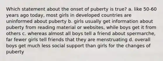 Which statement about the onset of puberty is true? a. like 50-60 years ago today, most girls in developed countries are uninformed about puberty b. girls usually get information about puberty from reading material or websites, while boys get it from others c. whereas almost all boys tell a friend about spermarche, far fewer girls tell friends that they are menstruating d. overall boys get much less social support than girls for the changes of puberty