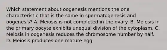 Which statement about oogenesis mentions the one characteristic that is the same in spermatogenesis and oogenesis? A. Meiosis is not completed in the ovary. B. Meiosis in the primary oocyte exhibits unequal division of the cytoplasm. C. Meiosis in oogenesis reduces the chromosome number by half. D. Meiosis produces one mature egg.