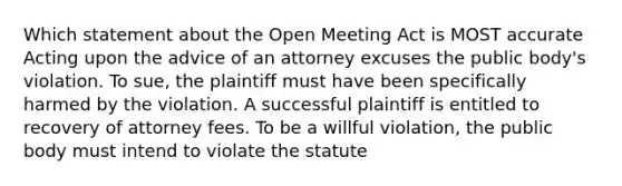 Which statement about the Open Meeting Act is MOST accurate Acting upon the advice of an attorney excuses the public body's violation. To sue, the plaintiff must have been specifically harmed by the violation. A successful plaintiff is entitled to recovery of attorney fees. To be a willful violation, the public body must intend to violate the statute