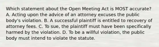 Which statement about the Open Meeting Act is MOST accurate? A. Acting upon the advice of an attorney excuses the public body's violation. B. A successful plaintiff is entitled to recovery of attorney fees. C. To sue, the plaintiff must have been specifically harmed by the violation. D. To be a willful violation, the public body must intend to violate the statute.