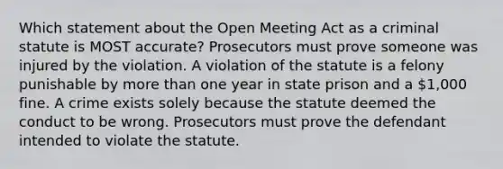 Which statement about the Open Meeting Act as a criminal statute is MOST accurate? Prosecutors must prove someone was injured by the violation. A violation of the statute is a felony punishable by more than one year in state prison and a 1,000 fine. A crime exists solely because the statute deemed the conduct to be wrong. Prosecutors must prove the defendant intended to violate the statute.