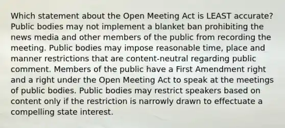 Which statement about the Open Meeting Act is LEAST accurate? Public bodies may not implement a blanket ban prohibiting the news media and other members of the public from recording the meeting. Public bodies may impose reasonable time, place and manner restrictions that are content-neutral regarding public comment. Members of the public have a First Amendment right and a right under the Open Meeting Act to speak at the meetings of public bodies. Public bodies may restrict speakers based on content only if the restriction is narrowly drawn to effectuate a compelling state interest.