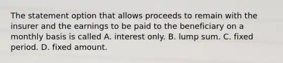 The statement option that allows proceeds to remain with the insurer and the earnings to be paid to the beneficiary on a monthly basis is called A. interest only. B. lump sum. C. fixed period. D. fixed amount.