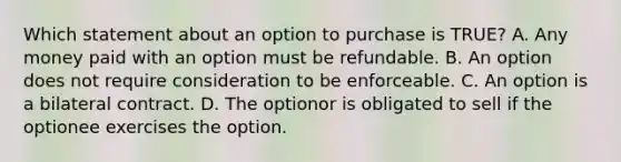 Which statement about an option to purchase is TRUE? A. Any money paid with an option must be refundable. B. An option does not require consideration to be enforceable. C. An option is a bilateral contract. D. The optionor is obligated to sell if the optionee exercises the option.