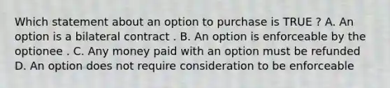 Which statement about an option to purchase is TRUE ? A. An option is a bilateral contract . B. An option is enforceable by the optionee . C. Any money paid with an option must be refunded D. An option does not require consideration to be enforceable