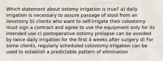 Which statement about ostomy irrigation is true? a) daily irrigation is necessary to assure passage of stool from an ileostomy b) clients who want to self-irrigate their colostomy must sign a contract and agree to use the equipment only for its intended use c) postoperative ostomy prolapse can be avoided by twice daily irrigation for the first 4 weeks after surgery d) For some clients, regularly scheduled colostomy irrigation can be used to establish a predictable pattern of elimination