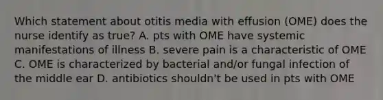 Which statement about otitis media with effusion (OME) does the nurse identify as true? A. pts with OME have systemic manifestations of illness B. severe pain is a characteristic of OME C. OME is characterized by bacterial and/or fungal infection of the middle ear D. antibiotics shouldn't be used in pts with OME