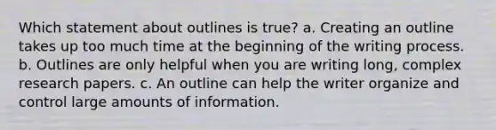 Which statement about outlines is true? a. Creating an outline takes up too much time at the beginning of the writing process. b. Outlines are only helpful when you are writing long, complex research papers. c. An outline can help the writer organize and control large amounts of information.