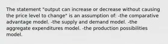 The statement "output can increase or decrease without causing the price level to change" is an assumption of: -the comparative advantage model. -the supply and demand model. -the aggregate expenditures model. -the production possibilities model.