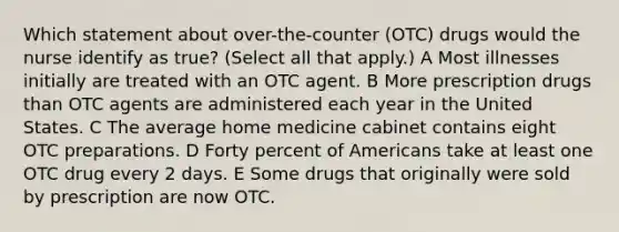 Which statement about over-the-counter (OTC) drugs would the nurse identify as true? (Select all that apply.) A Most illnesses initially are treated with an OTC agent. B More prescription drugs than OTC agents are administered each year in the United States. C The average home medicine cabinet contains eight OTC preparations. D Forty percent of Americans take at least one OTC drug every 2 days. E Some drugs that originally were sold by prescription are now OTC.