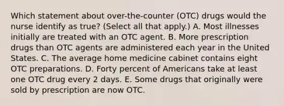 Which statement about over-the-counter (OTC) drugs would the nurse identify as true? (Select all that apply.) A. Most illnesses initially are treated with an OTC agent. B. More prescription drugs than OTC agents are administered each year in the United States. C. The average home medicine cabinet contains eight OTC preparations. D. Forty percent of Americans take at least one OTC drug every 2 days. E. Some drugs that originally were sold by prescription are now OTC.