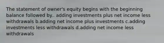 The statement of owner's equity begins with the beginning balance followed by.. adding investments plus net income less withdrawals b.adding net income plus investments c.adding investments less withdrawals d.adding net income less withdrawals