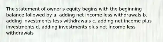 The statement of owner's equity begins with the beginning balance followed by a. adding net income less withdrawals b. adding investments less withdrawals c. adding net income plus investments d. adding investments plus net income less withdrawals