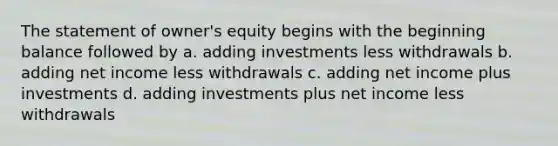 The statement of owner's equity begins with the beginning balance followed by a. adding investments less withdrawals b. adding net income less withdrawals c. adding net income plus investments d. adding investments plus net income less withdrawals