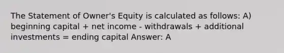 The Statement of Owner's Equity is calculated as follows: A) beginning capital + net income - withdrawals + additional investments = ending capital Answer: A