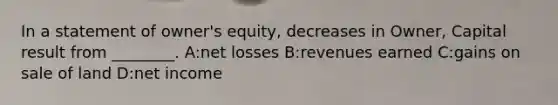 In a statement of​ owner's equity, decreases in​ Owner, Capital result from​ ________. A:net losses B:revenues earned C:gains on sale of land D:net income