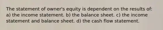 The statement of owner's equity is dependent on the results of: a) the income statement. b) the balance sheet. c) the income statement and balance sheet. d) the cash flow statement.