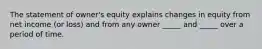 The statement of owner's equity explains changes in equity from net income (or loss) and from any owner _____ and _____ over a period of time.