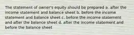 The statement of owner's equity should be prepared a. after the income statement and balance sheet b. before the income statement and balance sheet c. before the income statement and after the balance sheet d. after the income statement and before the balance sheet