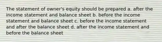 The statement of owner's equity should be prepared a. after the income statement and balance sheet b. before the income statement and balance sheet c. before the income statement and after the balance sheet d. after the income statement and before the balance sheet