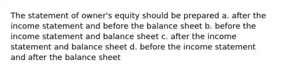 The statement of owner's equity should be prepared a. after the income statement and before the balance sheet b. before the income statement and balance sheet c. after the income statement and balance sheet d. before the income statement and after the balance sheet