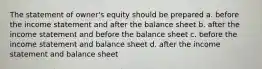 The statement of owner's equity should be prepared a. before the income statement and after the balance sheet b. after the income statement and before the balance sheet c. before the income statement and balance sheet d. after the income statement and balance sheet