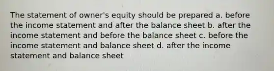 The statement of owner's equity should be prepared a. before the <a href='https://www.questionai.com/knowledge/kCPMsnOwdm-income-statement' class='anchor-knowledge'>income statement</a> and after the balance sheet b. after the income statement and before the balance sheet c. before the income statement and balance sheet d. after the income statement and balance sheet