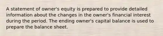 A statement of owner's equity is prepared to provide detailed information about the changes in the owner's financial interest during the period. The ending owner's capital balance is used to prepare the balance sheet.