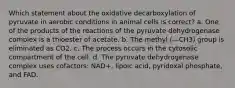 Which statement about the oxidative decarboxylation of pyruvate in aerobic conditions in animal cells is correct? a. One of the products of the reactions of the pyruvate dehydrogenase complex is a thioester of acetate. b. The methyl (—CH3) group is eliminated as CO2. c. The process occurs in the cytosolic compartment of the cell. d. The pyruvate dehydrogenase complex uses cofactors: NAD+, lipoic acid, pyridoxal phosphate, and FAD.