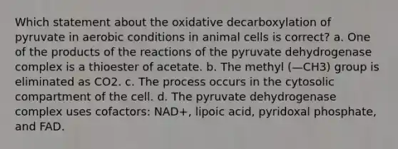 Which statement about the oxidative decarboxylation of pyruvate in aerobic conditions in animal cells is correct? a. One of the products of the reactions of the pyruvate dehydrogenase complex is a thioester of acetate. b. The methyl (—CH3) group is eliminated as CO2. c. The process occurs in the cytosolic compartment of the cell. d. The pyruvate dehydrogenase complex uses cofactors: NAD+, lipoic acid, pyridoxal phosphate, and FAD.