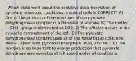 . Which statement about the oxidative decarboxylation of pyruvate in aerobic conditions in animal cells is CORRECT? A) One of the products of the reactions of the pyruvate dehydrogenase complex is a thioester of acetate. B) The methyl (—CH3) group is eliminated as CO2. C) The process occurs in the cytosolic compartment of the cell. D) The pyruvate dehydrogenase complex uses all of the following as cofactors: NAD+ , lipoic acid, pyridoxal phosphate (PLP), and FAD. E) The reaction is so important to energy production that pyruvate dehydrogenase operates at full speed under all conditions.