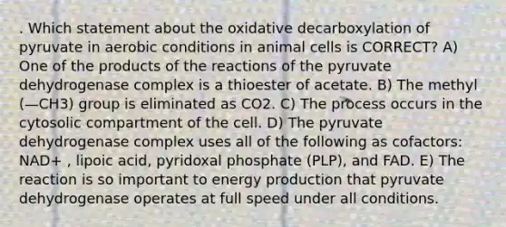 . Which statement about the oxidative decarboxylation of pyruvate in aerobic conditions in animal cells is CORRECT? A) One of the products of the reactions of the pyruvate dehydrogenase complex is a thioester of acetate. B) The methyl (—CH3) group is eliminated as CO2. C) The process occurs in the cytosolic compartment of the cell. D) The pyruvate dehydrogenase complex uses all of the following as cofactors: NAD+ , lipoic acid, pyridoxal phosphate (PLP), and FAD. E) The reaction is so important to energy production that pyruvate dehydrogenase operates at full speed under all conditions.