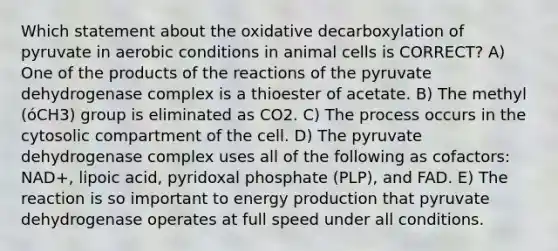 Which statement about the oxidative decarboxylation of pyruvate in aerobic conditions in animal cells is CORRECT? A) One of the products of the reactions of the pyruvate dehydrogenase complex is a thioester of acetate. B) The methyl (óCH3) group is eliminated as CO2. C) The process occurs in the cytosolic compartment of the cell. D) The pyruvate dehydrogenase complex uses all of the following as cofactors: NAD+, lipoic acid, pyridoxal phosphate (PLP), and FAD. E) The reaction is so important to energy production that pyruvate dehydrogenase operates at full speed under all conditions.