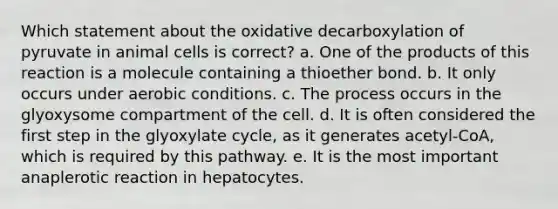 Which statement about the oxidative decarboxylation of pyruvate in animal cells is correct? a. One of the products of this reaction is a molecule containing a thioether bond. b. It only occurs under aerobic conditions. c. The process occurs in the glyoxysome compartment of the cell. d. It is often considered the first step in the glyoxylate cycle, as it generates acetyl-CoA, which is required by this pathway. e. It is the most important anaplerotic reaction in hepatocytes.