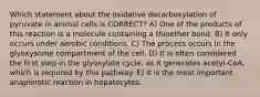 Which statement about the oxidative decarboxylation of pyruvate in animal cells is CORRECT? A) One of the products of this reaction is a molecule containing a thioether bond. B) It only occurs under aerobic conditions. C) The process occurs in the glyoxysome compartment of the cell. D) It is often considered the first step in the glyoxylate cycle, as it generates acetyl-CoA, which is required by this pathway. E) It is the most important anaplerotic reaction in hepatocytes.