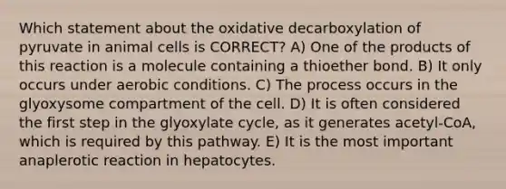 Which statement about the oxidative decarboxylation of pyruvate in animal cells is CORRECT? A) One of the products of this reaction is a molecule containing a thioether bond. B) It only occurs under aerobic conditions. C) The process occurs in the glyoxysome compartment of the cell. D) It is often considered the first step in the glyoxylate cycle, as it generates acetyl-CoA, which is required by this pathway. E) It is the most important anaplerotic reaction in hepatocytes.