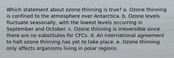 Which statement about ozone thinning is true? a. Ozone thinning is confined to the atmosphere over Antarctica. b. Ozone levels fluctuate seasonally, with the lowest levels occurring in September and October. c. Ozone thinning is irreversible since there are no substitutes for CFCs. d. An international agreement to halt ozone thinning has yet to take place. e. Ozone thinning only affects organisms living in polar regions.