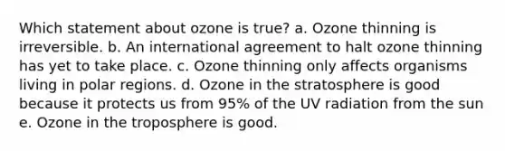 Which statement about ozone is true? a. Ozone thinning is irreversible. b. An international agreement to halt ozone thinning has yet to take place. c. Ozone thinning only affects organisms living in polar regions. d. Ozone in the stratosphere is good because it protects us from 95% of the UV radiation from the sun e. Ozone in the troposphere is good.