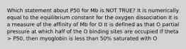 Which statement about P50 for Mb is NOT TRUE? It is numerically equal to the equilibrium constant for the oxygen dissociation It is a measure of the affinity of Mb for O It is defined as that O partial pressure at which half of the O binding sites are occupied If theta > P50, then myoglobin is less than 50% saturated with O