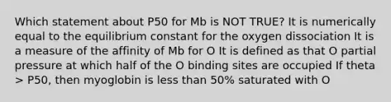 Which statement about P50 for Mb is NOT TRUE? It is numerically equal to the equilibrium constant for the oxygen dissociation It is a measure of the affinity of Mb for O It is defined as that O partial pressure at which half of the O binding sites are occupied If theta > P50, then myoglobin is less than 50% saturated with O