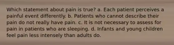 Which statement about pain is true? a. Each patient perceives a painful event differently. b. Patients who cannot describe their pain do not really have pain. c. It is not necessary to assess for pain in patients who are sleeping. d. Infants and young children feel pain less intensely than adults do.