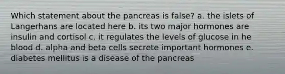 Which statement about the pancreas is false? a. the islets of Langerhans are located here b. its two major hormones are insulin and cortisol c. it regulates the levels of glucose in he blood d. alpha and beta cells secrete important hormones e. diabetes mellitus is a disease of the pancreas