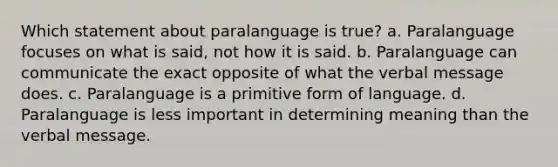 Which statement about paralanguage is true? a. Paralanguage focuses on what is said, not how it is said. b. Paralanguage can communicate the exact opposite of what the verbal message does. c. Paralanguage is a primitive form of language. d. Paralanguage is less important in determining meaning than the verbal message.