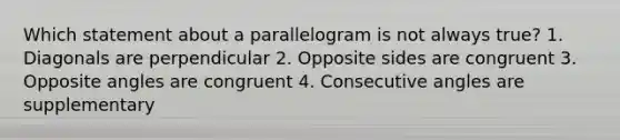 Which statement about a parallelogram is not always true? 1. Diagonals are perpendicular 2. Opposite sides are congruent 3. Opposite angles are congruent 4. <a href='https://www.questionai.com/knowledge/k2j0Ixxxf4-consecutive-angles' class='anchor-knowledge'>consecutive angles</a> are supplementary