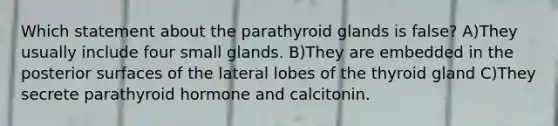 Which statement about the parathyroid glands is false? A)They usually include four small glands. B)They are embedded in the posterior surfaces of the lateral lobes of the thyroid gland C)They secrete parathyroid hormone and calcitonin.