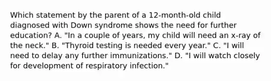 Which statement by the parent of a 12-month-old child diagnosed with Down syndrome shows the need for further education? A. "In a couple of years, my child will need an x-ray of the neck." B. "Thyroid testing is needed every year." C. "I will need to delay any further immunizations." D. "I will watch closely for development of respiratory infection."